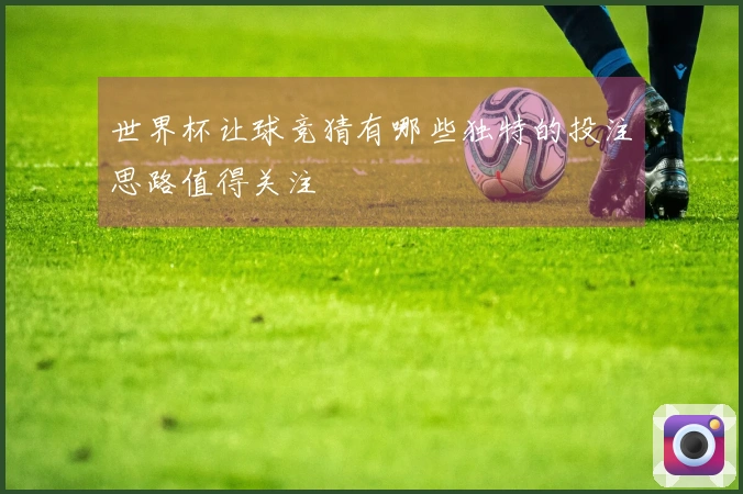 世界杯让球竞猜有哪些独特的投注思路值得关注