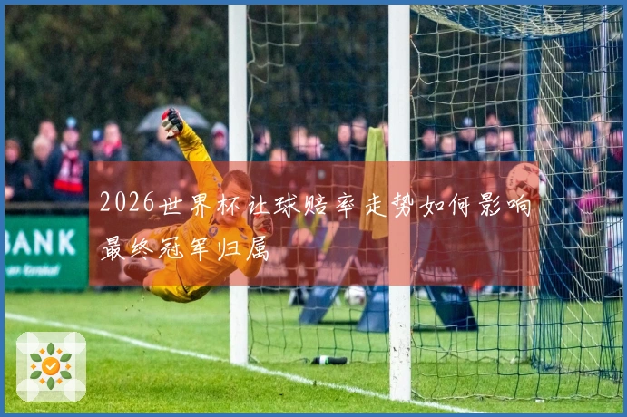 2026世界杯让球赔率走势如何影响最终冠军归属