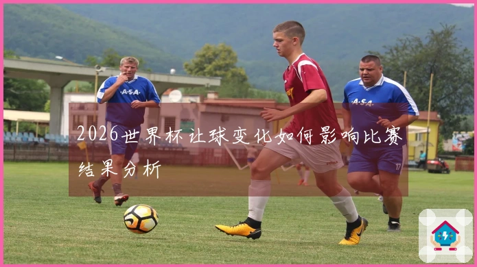 2026世界杯让球变化如何影响比赛结果分析