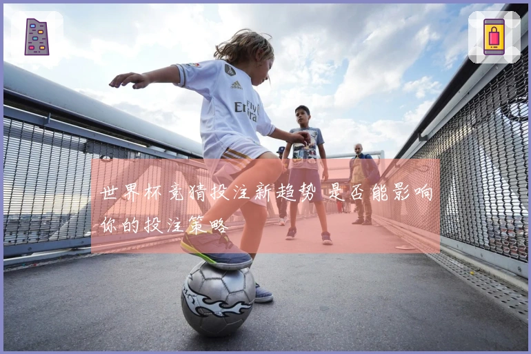 世界杯竞猜投注新趋势 是否能影响你的投注策略